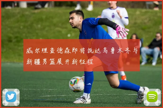 威尔理查德森即将抵达乌鲁木齐与新疆男篮展开新征程