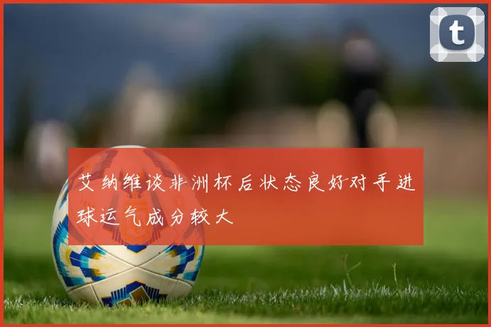 艾纳维谈非洲杯后状态良好对手进球运气成分较大