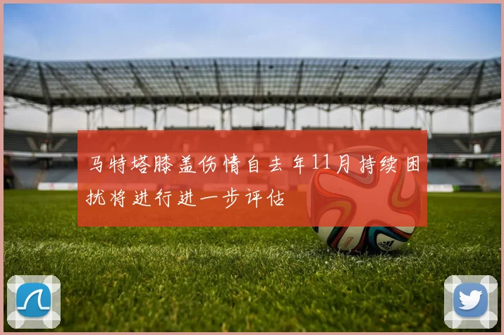 马特塔膝盖伤情自去年11月持续困扰将进行进一步评估