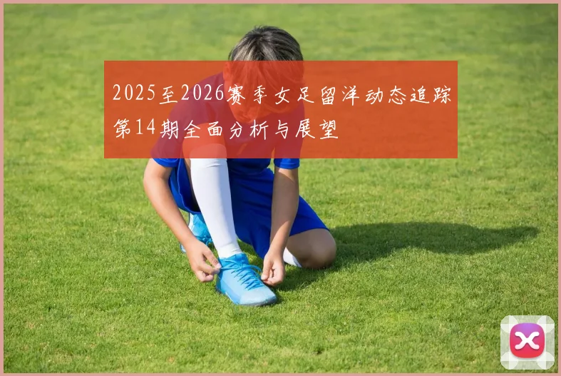 2025至2026赛季女足留洋动态追踪第14期全面分析与展望
