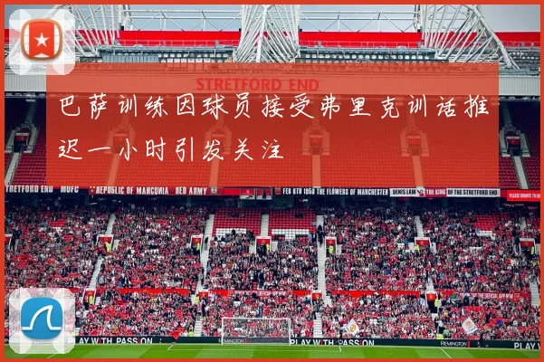 巴萨训练因球员接受弗里克训话推迟一小时引发关注