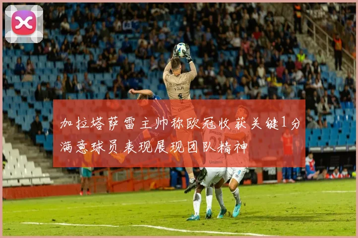 加拉塔萨雷主帅称欧冠收获关键1分满意球员表现展现团队精神