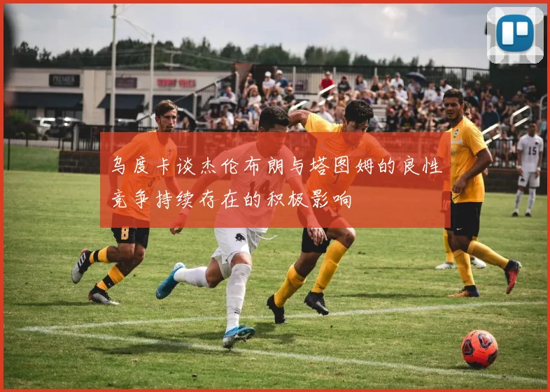 乌度卡谈杰伦布朗与塔图姆的良性竞争持续存在的积极影响