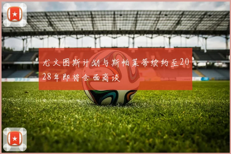 尤文图斯计划与斯帕莱蒂续约至2028年即将会面商谈