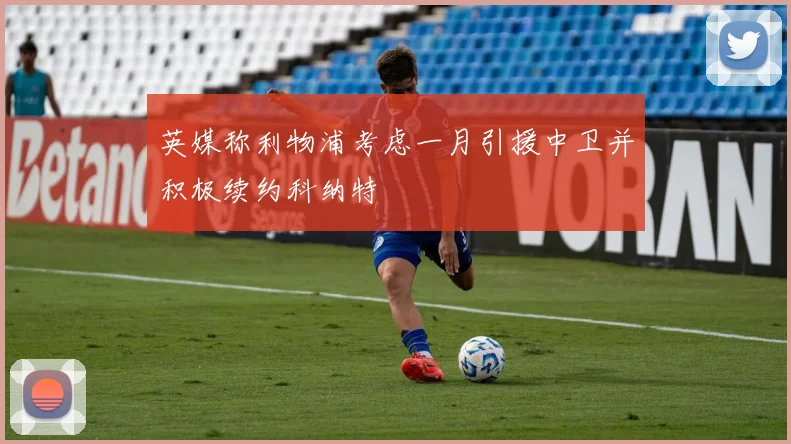 英媒称利物浦考虑一月引援中卫并积极续约科纳特