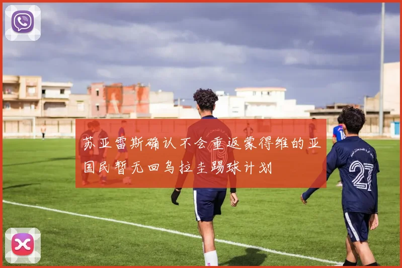 苏亚雷斯确认不会重返蒙得维的亚国民暂无回乌拉圭踢球计划