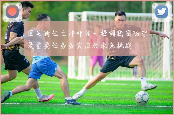国足新任主帅邵佳一强调稳固防守是首要任务务实应对未来挑战