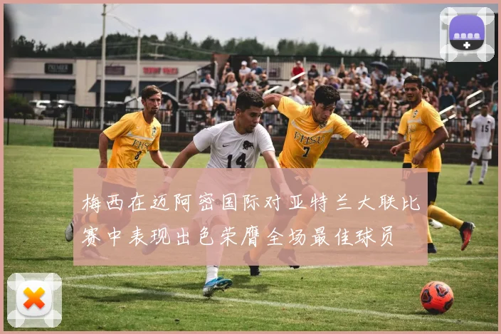 梅西在迈阿密国际对亚特兰大联比赛中表现出色荣膺全场最佳球员