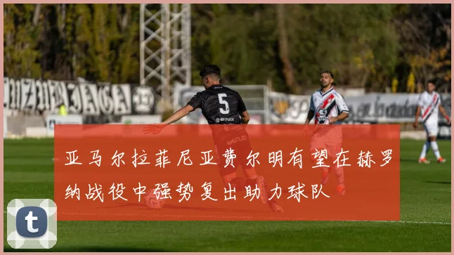 亚马尔拉菲尼亚费尔明有望在赫罗纳战役中强势复出助力球队
