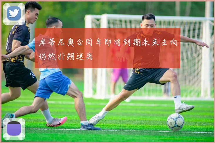 库蒂尼奥合同年即将到期未来去向仍然扑朔迷离