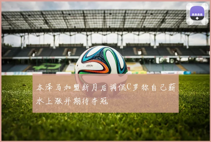 本泽马加盟新月后调侃C罗称自己薪水上涨并期待夺冠