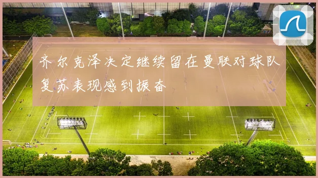 齐尔克泽决定继续留在曼联对球队复苏表现感到振奋