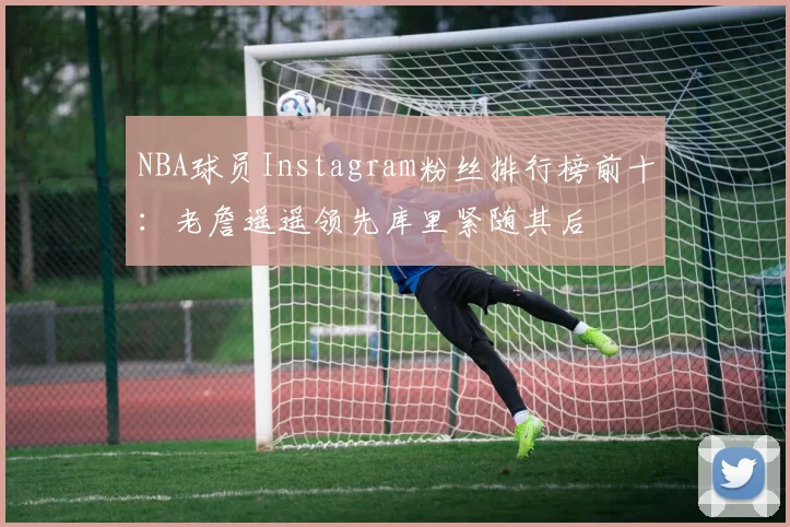 NBA球员Instagram粉丝排行榜前十：老詹遥遥领先库里紧随其后