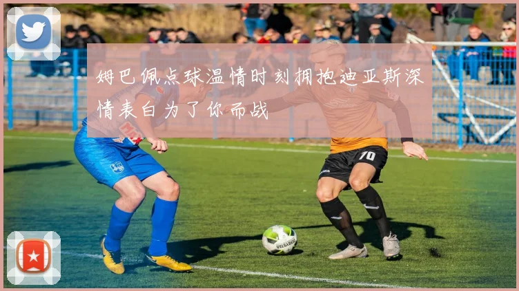 姆巴佩点球温情时刻拥抱迪亚斯深情表白为了你而战