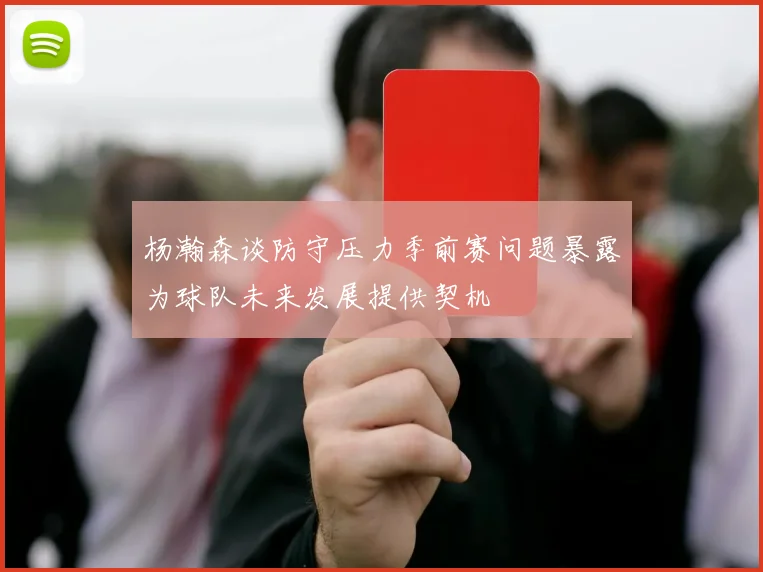 杨瀚森谈防守压力季前赛问题暴露为球队未来发展提供契机