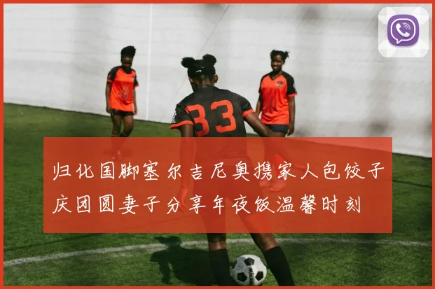 归化国脚塞尔吉尼奥携家人包饺子庆团圆妻子分享年夜饭温馨时刻