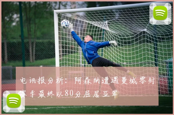 电讯报分析：阿森纳遭遇曼城零封赛季最终以80分屈居亚军