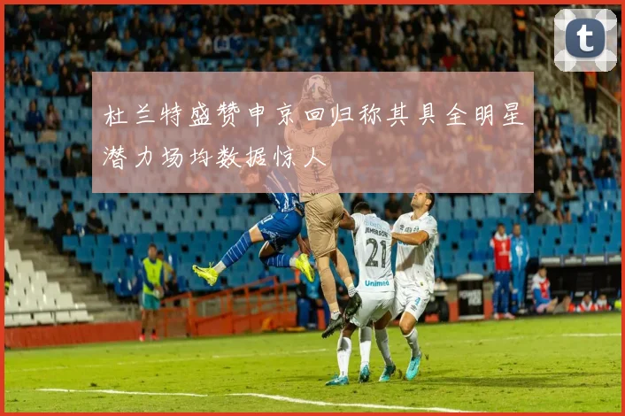 杜兰特盛赞申京回归称其具全明星潜力场均数据惊人