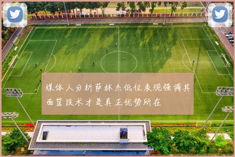 媒体人分析萨林杰低位表现强调其面筐技术才是真正优势所在