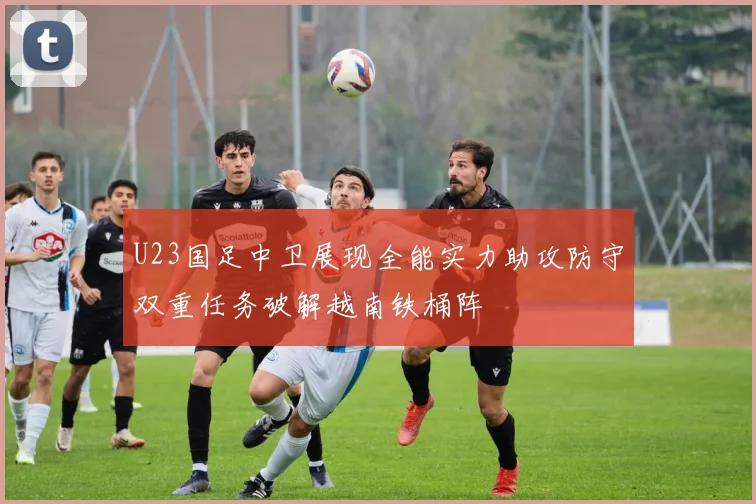 U23国足中卫展现全能实力助攻防守双重任务破解越南铁桶阵