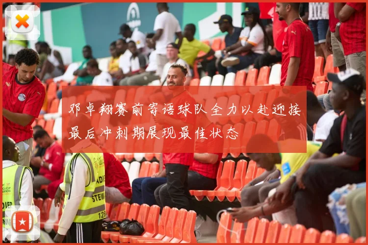 邓卓翔赛前寄语球队全力以赴迎接最后冲刺期展现最佳状态