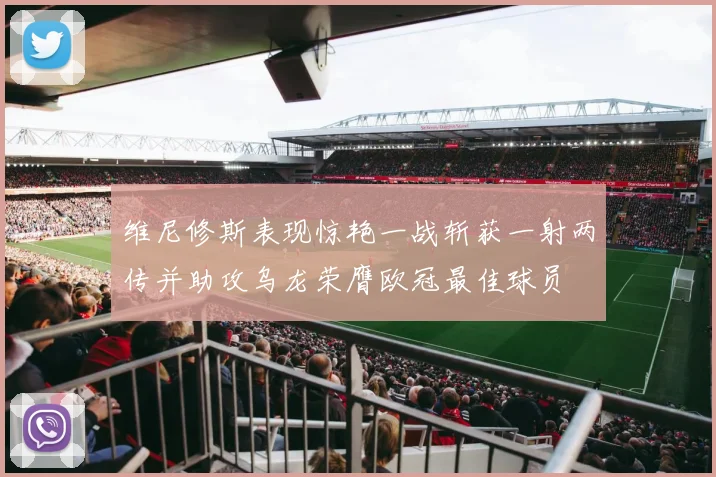 维尼修斯表现惊艳一战斩获一射两传并助攻乌龙荣膺欧冠最佳球员