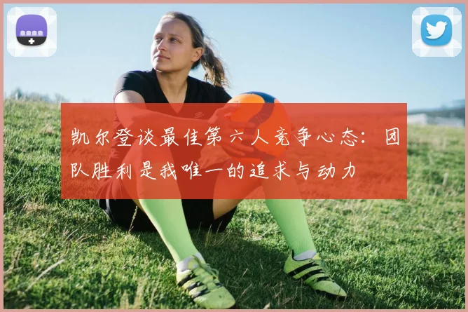 凯尔登谈最佳第六人竞争心态：团队胜利是我唯一的追求与动力