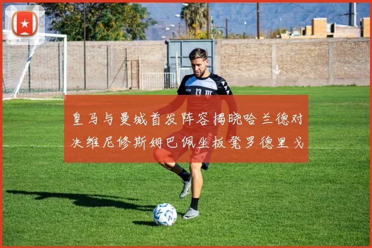 皇马与曼城首发阵容揭晓哈兰德对决维尼修斯姆巴佩坐板凳罗德里戈出战