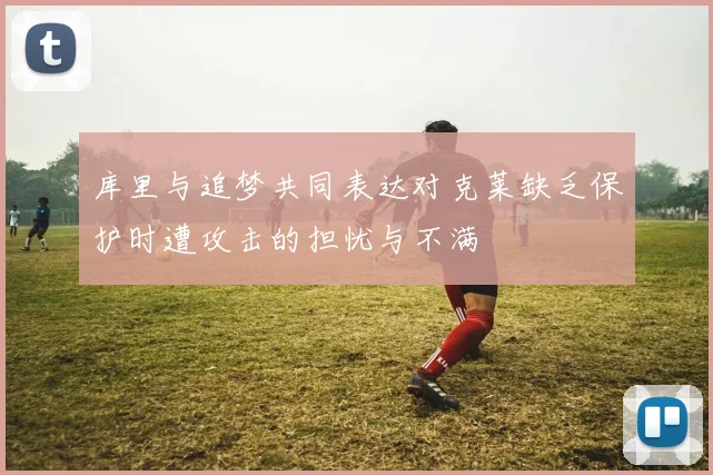 库里与追梦共同表达对克莱缺乏保护时遭攻击的担忧与不满
