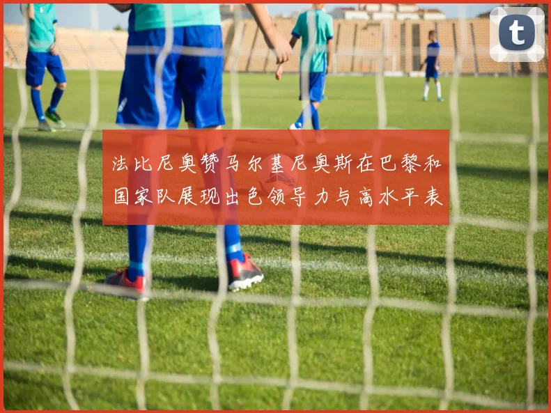 法比尼奥赞马尔基尼奥斯在巴黎和国家队展现出色领导力与高水平表现